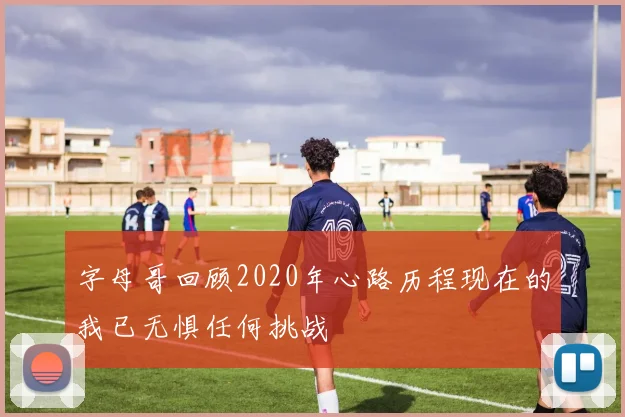字母哥回顾2020年心路历程现在的我已无惧任何挑战