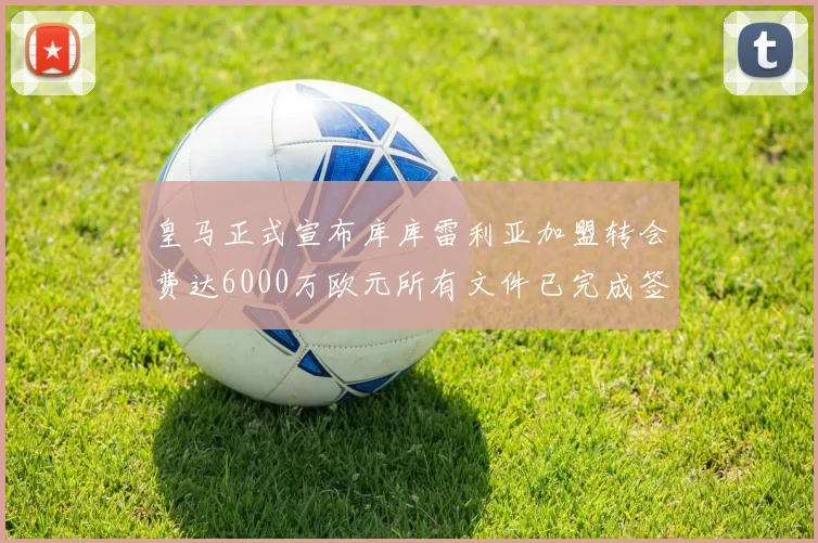 皇马正式宣布库库雷利亚加盟转会费达6000万欧元所有文件已完成签署