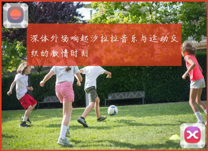 深体外场响起沙拉拉音乐与运动交织的激情时刻