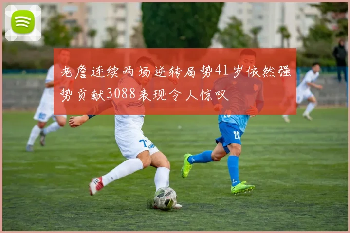 老詹连续两场逆转局势41岁依然强势贡献3088表现令人惊叹