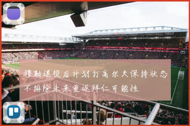 穆勒退役后计划打高尔夫保持状态不排除未来重返拜仁可能性