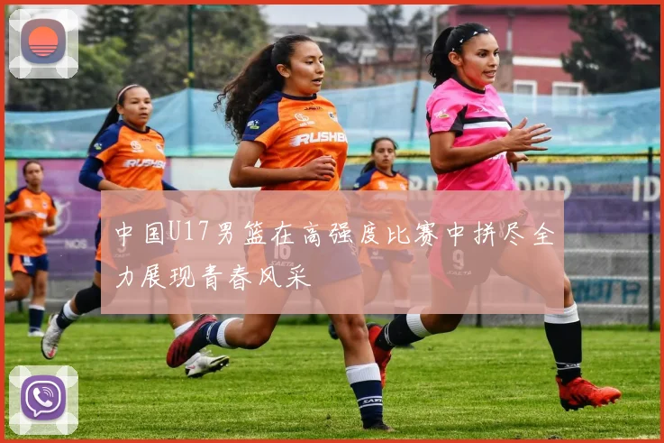 中国U17男篮在高强度比赛中拼尽全力展现青春风采