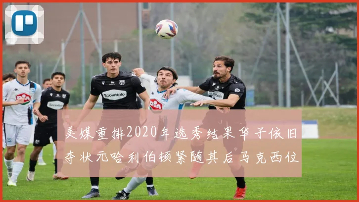 美媒重排2020年选秀结果华子依旧夺状元哈利伯顿紧随其后马克西位列探花