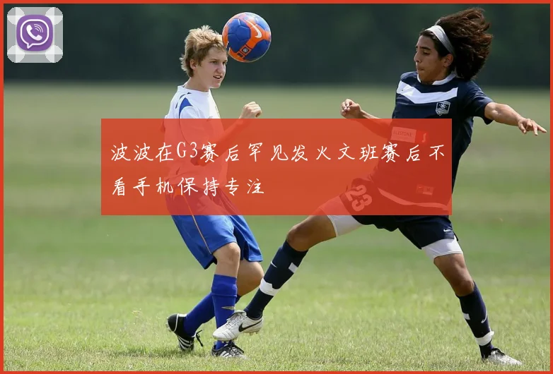 波波在G3赛后罕见发火文班赛后不看手机保持专注