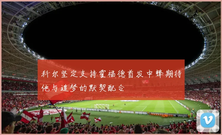 科尔坚定支持霍福德首发中锋期待他与追梦的默契配合