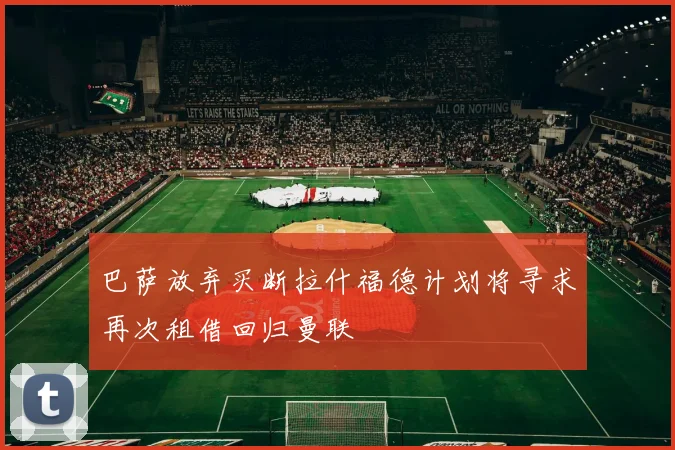巴萨放弃买断拉什福德计划将寻求再次租借回归曼联