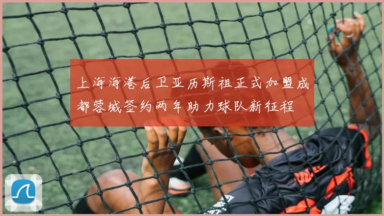 上海海港后卫亚历斯祖正式加盟成都蓉城签约两年助力球队新征程