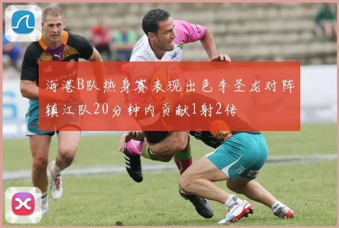 海港B队热身赛表现出色李圣龙对阵镇江队20分钟内贡献1射2传