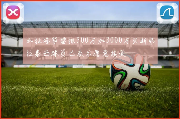 加拉塔萨雷拟500万加3000万买断弗拉泰西球员已表示愿意接受