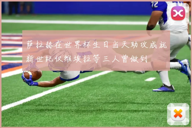 萨拉赫在世界杯生日当天助攻成就新世纪仅维埃拉等三人曾做到