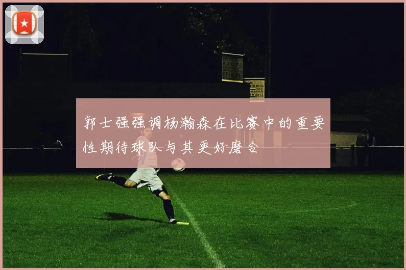 郭士强强调杨瀚森在比赛中的重要性期待球队与其更好磨合