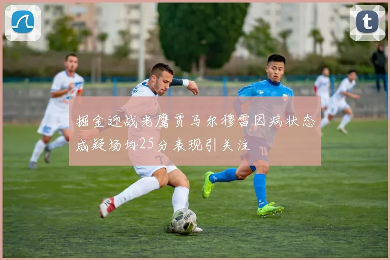 掘金迎战老鹰贾马尔穆雷因病状态成疑场均25分表现引关注