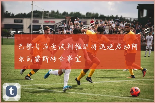 巴黎与马竞谈判推迟将迅速启动阿尔瓦雷斯转会事宜