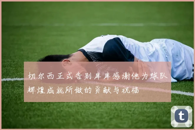 切尔西正式告别库库感谢他为球队辉煌成就所做的贡献与祝福