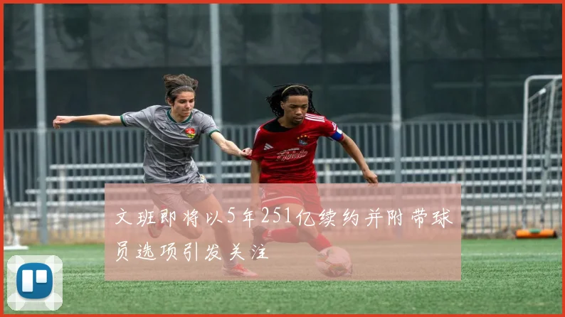 文班即将以5年251亿续约并附带球员选项引发关注