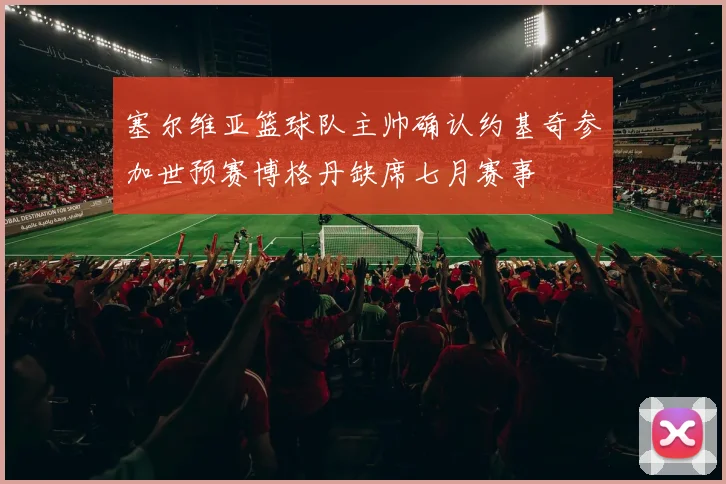 塞尔维亚篮球队主帅确认约基奇参加世预赛博格丹缺席七月赛事