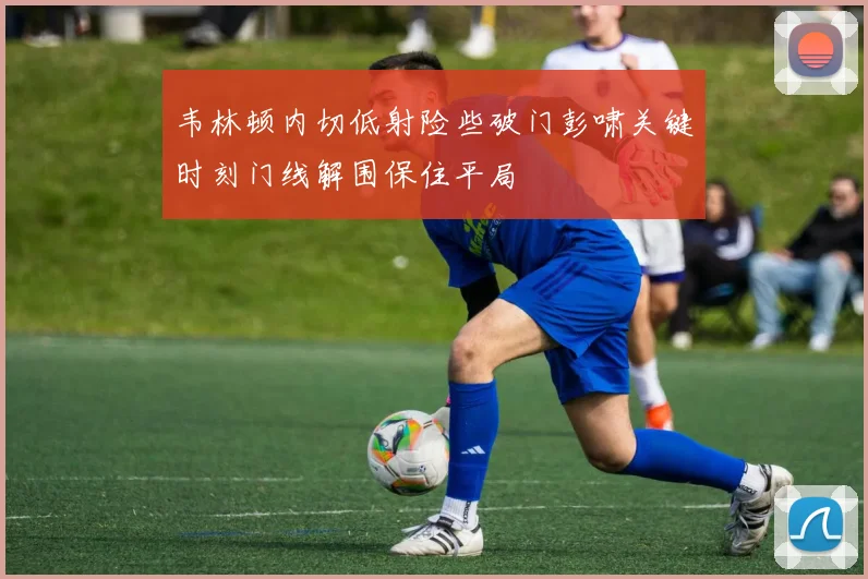韦林顿内切低射险些破门彭啸关键时刻门线解围保住平局