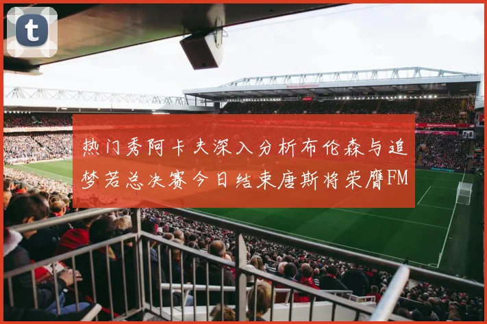 热门秀阿卡夫深入分析布伦森与追梦若总决赛今日结束唐斯将荣膺FMVP