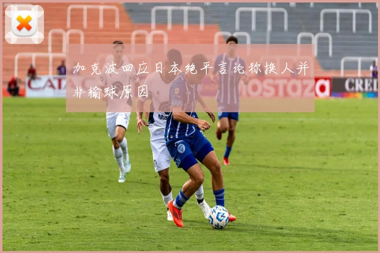 加克波回应日本绝平言论称换人并非输球原因
