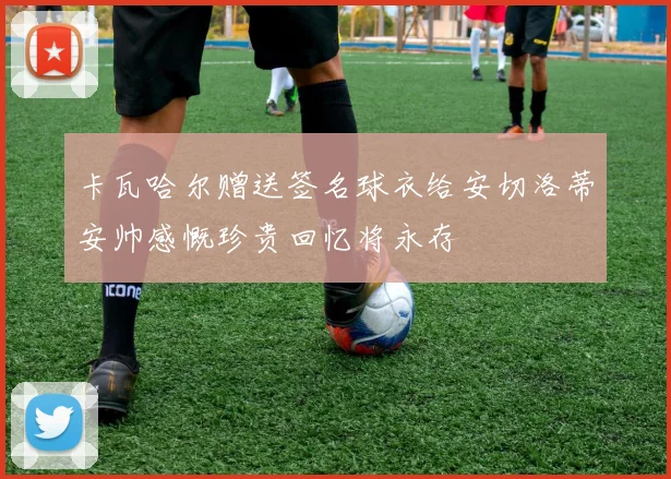 卡瓦哈尔赠送签名球衣给安切洛蒂安帅感慨珍贵回忆将永存